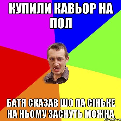 купили кавьор на пол батя сказав шо па сіньке на ньому заснуть можна