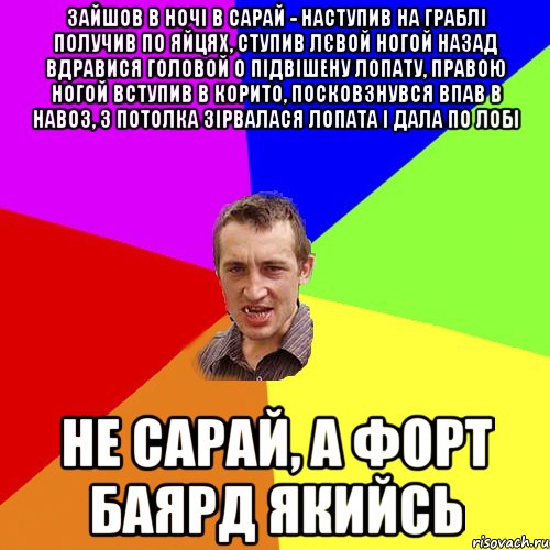 зайшов в ночі в сарай - наступив на граблі получив по яйцях, ступив лєвой ногой назад вдравися головой о підвішену лопату, правою ногой вступив в корито, посковзнувся впав в навоз, з потолка зірвалася лопата і дала по лобі не сарай, а форт баярд якийсь, Мем Чоткий паца