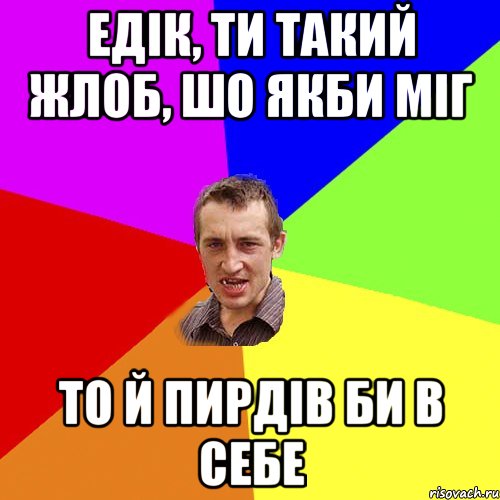 едік, ти такий жлоб, шо якби міг то й пирдів би в себе, Мем Чоткий паца