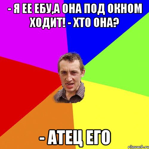 - я ее ебу,а она под окном ходит! - хто она? - атец его, Мем Чоткий паца