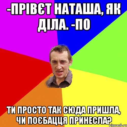 -прівєт наташа, як діла. -по ти просто так сюда пришла, чи поєбацця принесла?, Мем Чоткий паца