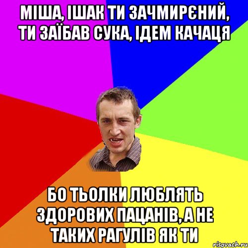 міша, ішак ти зачмирєний, ти заїбав сука, ідем качаця бо тьолки люблять здорових пацанів, а не таких рагулів як ти, Мем Чоткий паца