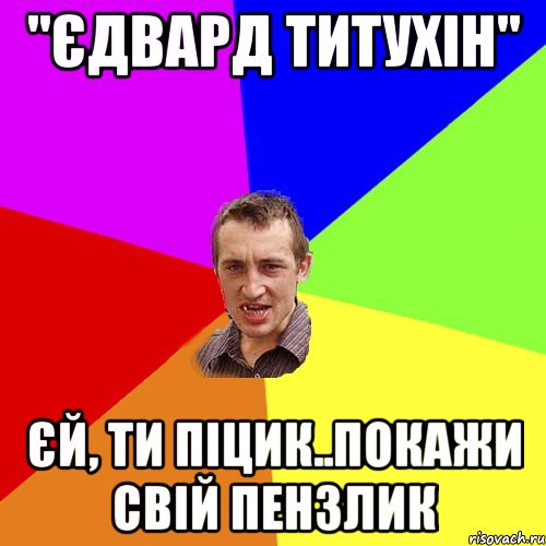 "єдвард титухін" єй, ти піцик..покажи свій пензлик, Мем Чоткий паца