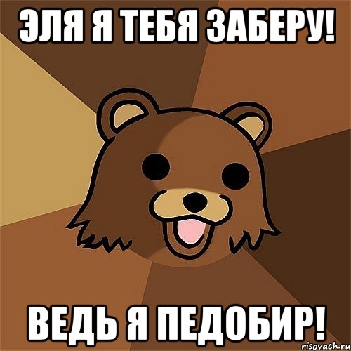 эля я тебя заберу! ведь я педобир!