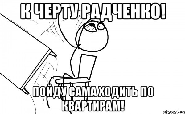 к черту радченко! пойду сама ходить по квартирам!, Мем  Переворачивает стол