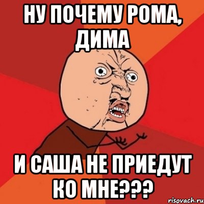 ну почему рома, дима и саша не приедут ко мне???, Мем Почему