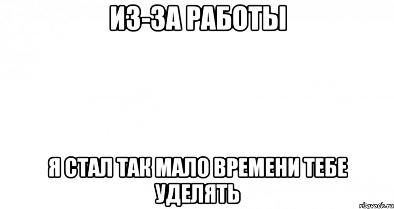 из-за работы я стал так мало времени тебе уделять