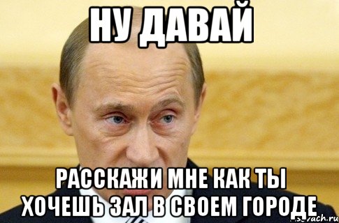 ну давай расскажи мне как ты хочешь зал в своем городе, Мем путин