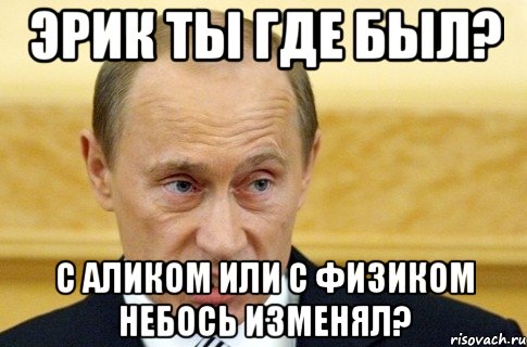 эрик ты где был? с аликом или с физиком небось изменял?, Мем путин