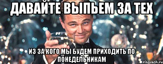 давайте выпьем за тех из за кого мы будем приходить по понедельникам