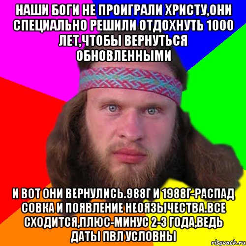 наши боги не проиграли христу,они специально решили отдохнуть 1000 лет,чтобы вернуться обновленными и вот они вернулись.988г и 1988г-распад совка и появление неоязычества.все сходится,плюс-минус 2-3 года,ведь даты пвл условны