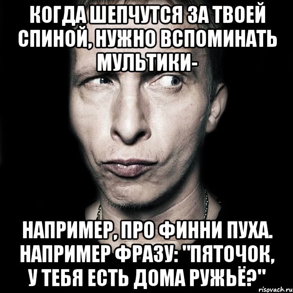 когда шепчутся за твоей спиной, нужно вспоминать мультики- например, про финни пуха. например фразу: "пяточок, у тебя есть дома ружьё?", Мем  Типичный Охлобыстин