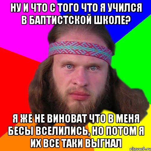 ну и что с того что я учился в баптистской школе? я же не виноват что в меня бесы вселились, но потом я их все таки выгнал