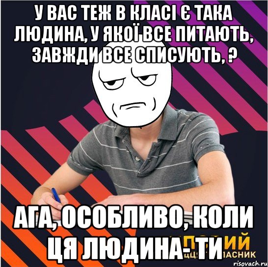 у вас теж в класі є така людина, у якої все питають, завжди все списують, ? ага, особливо, коли ця людина- ти