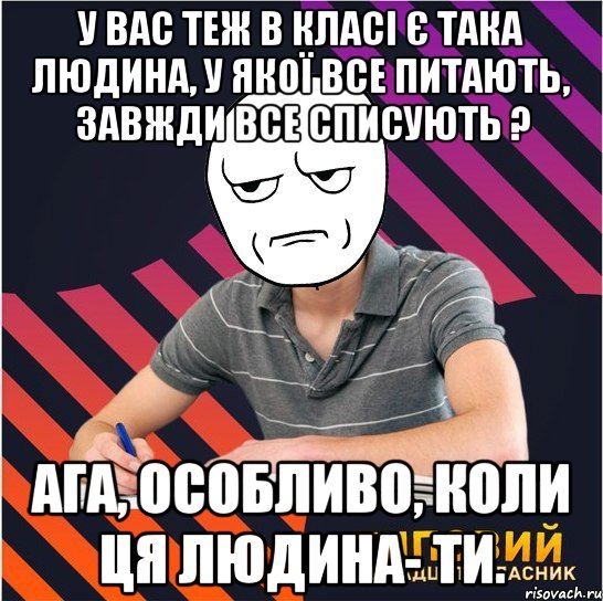 у вас теж в класі є така людина, у якої все питають, завжди все списують ? ага, особливо, коли ця людина- ти.