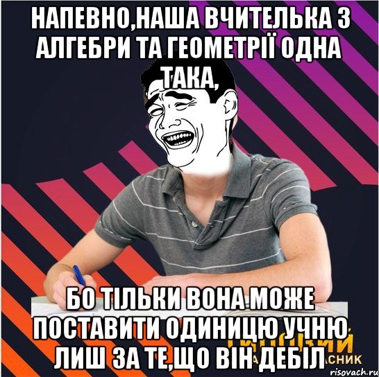 напевно,наша вчителька з алгебри та геометрії одна така, бо тільки вона може поставити одиницю учню лиш за те,що він дебіл