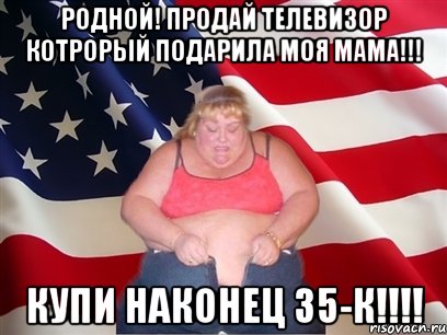 родной! продай телевизор котрорый подарила моя мама!!! купи наконец 35-к!!!, Мем Толстая американка