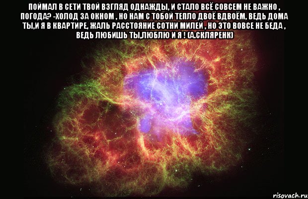 поймал в сети твой взгляд однажды, и стало всё совсем не важно , погода? -холод за окном , но нам с тобой тепло двоё вдвоём, ведь дома ты,и я в квартире, жаль расстояние сотни милей , но это вовсе не беда , ведь любишь ты,люблю и я ! (а.скляренк) , Мем Туманность