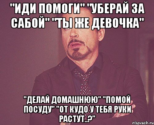 "иди помоги" "уберай за сабой" "ты же девочка" "делай домашнюю" "помой посуду" "от кудо у тебя руки растут..?", Мем твое выражение лица