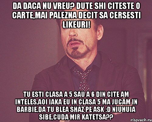 da daca nu vreu? dute shi citeste o carte,mai palezna decit sa cersesti likeuri! tu esti clasa a 5 sau a 6 din cite am inteles,aoi iaka eu in clasa 5 ma jucam in barbie,da tu blea shaz pe ask :d niuhuia sibe,cuda mir katetsa??, Мем твое выражение лица