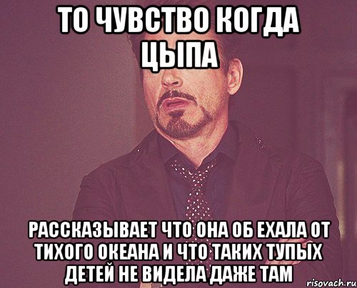 то чувство когда цыпа рассказывает что она об ехала от тихого океана и что таких тупых детей не видела даже там, Мем твое выражение лица