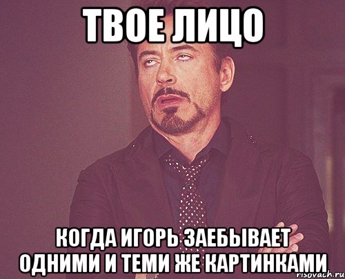 твое лицо когда игорь заебывает одними и теми же картинками, Мем твое выражение лица