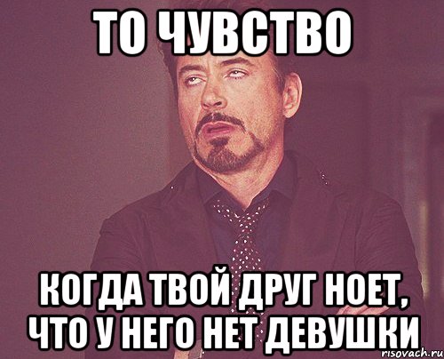 то чувство когда твой друг ноет, что у него нет девушки