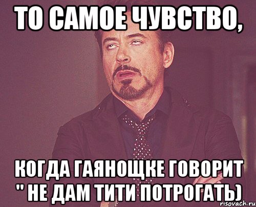 то самое чувство, когда гаянощке говорит " не дам тити потрогать), Мем твое выражение лица