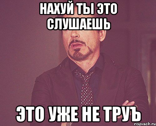 нахуй ты это слушаешь это уже не труъ, Мем твое выражение лица