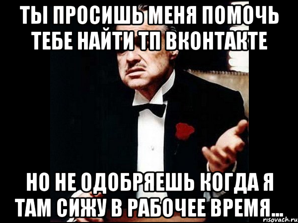 ты просишь меня помочь тебе найти тп вконтакте но не одобряешь когда я там сижу в рабочее время..., Мем ты делаешь это без уважения