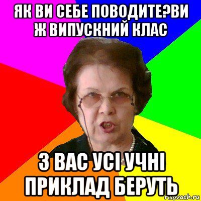 як ви себе поводите?ви ж випускний клас з вас усі учні приклад беруть, Мем Типичная училка