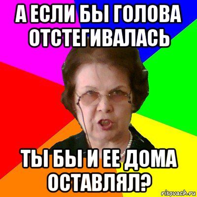 а если бы голова отстегивалась ты бы и ее дома оставлял?, Мем Типичная училка