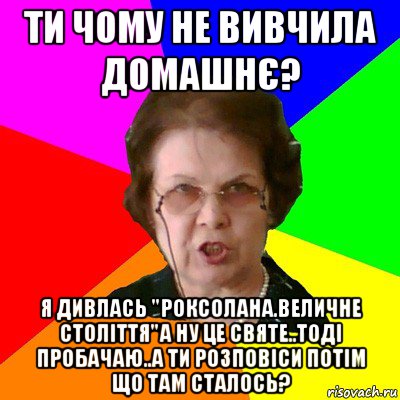 ти чому не вивчила домашнє? я дивлась "роксолана.величне століття"а ну це святе..тоді пробачаю..а ти розповіси потім що там сталось?, Мем Типичная училка