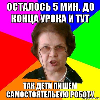 осталось 5 мин. до конца урока и тут так дети пишем самостоятельеую роботу, Мем Типичная училка