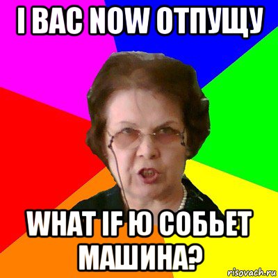 i вас now отпущу what if ю собьет машина?, Мем Типичная училка