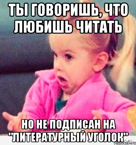 ты говоришь, что любишь читать но не подписан на "литературный уголок", Мем  Ты говоришь (девочка возмущается)