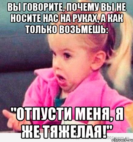 вы говорите, почему вы не носите нас на руках, а как только возьмешь: "отпусти меня, я же тяжелая!", Мем  Ты говоришь (девочка возмущается)