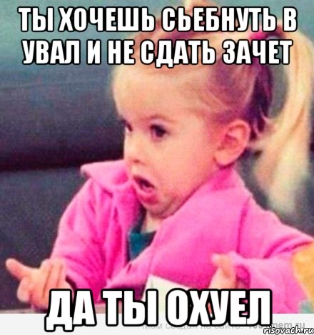 ты хочешь сьебнуть в увал и не сдать зачет да ты охуел, Мем  Ты говоришь (девочка возмущается)