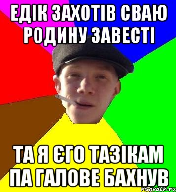едік захотів сваю родину завесті та я єго тазікам па галове бахнув