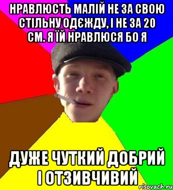 нравлюсть малій не за свою стільну одєжду, і не за 20 см. я їй нравлюся бо я дуже чуткий добрий і отзивчивий, Мем умный гопник