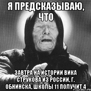 я предсказываю, что завтра на истории вика струкова из россии, г. обнинска, школы 11 получит 4, Мем Ванга