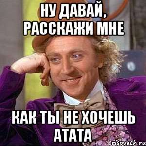 ну давай, расскажи мне как ты не хочешь атата, Мем Ну давай расскажи (Вилли Вонка)