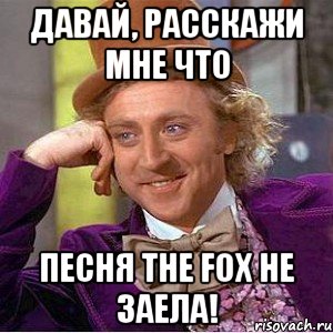 давай, расскажи мне что песня the fox не заела!, Мем Ну давай расскажи (Вилли Вонка)