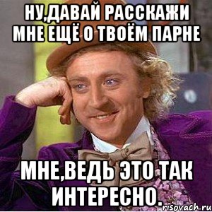 ну,давай расскажи мне ещё о твоём парне мне,ведь это так интересно., Мем Ну давай расскажи (Вилли Вонка)