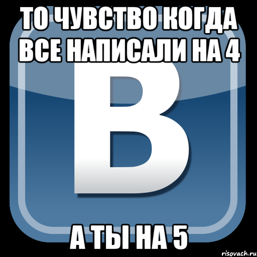 то чувство когда все написали на 4 а ты на 5