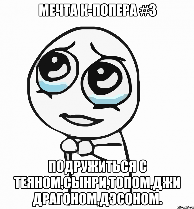 мечта к-попера #3 подружиться с теяном,сынри,топом,джи драгоном,дэсоном., Мем  ну пожалуйста (please)