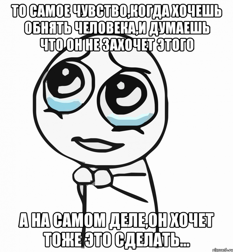 то самое чувство,когда хочешь обнять человека,и думаешь что он не захочет этого а на самом деле,он хочет тоже это сделать..., Мем  ну пожалуйста (please)