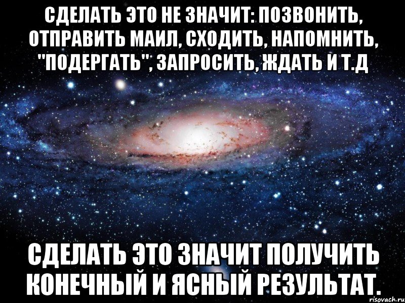 сделать это не значит: позвонить, отправить маил, сходить, напомнить, "подергать", запросить, ждать и т.д сделать это значит получить конечный и ясный результат., Мем Вселенная