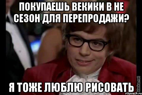 покупаешь векики в не сезон для перепродажи? я тоже люблю рисовать, Мем Остин Пауэрс (я тоже люблю рисковать)