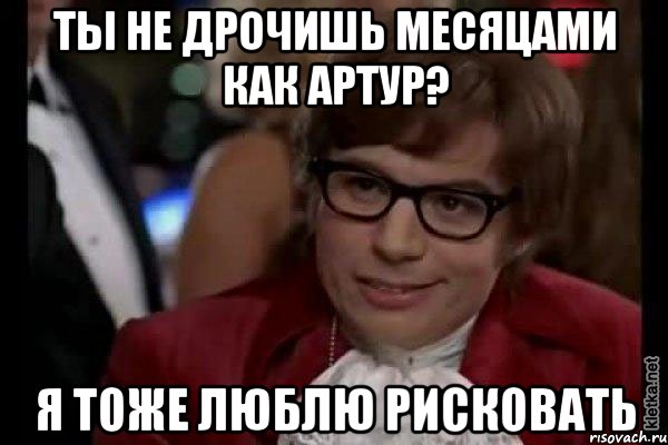 ты не дрочишь месяцами как артур? я тоже люблю рисковать, Мем Остин Пауэрс (я тоже люблю рисковать)